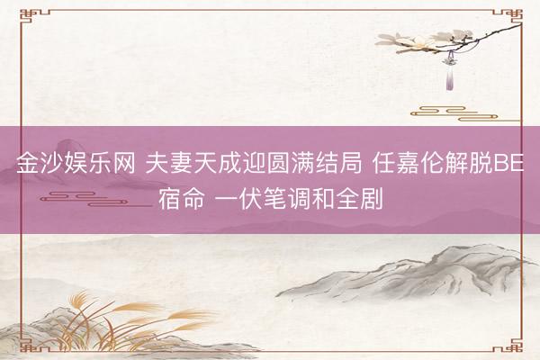 金沙娱乐网 夫妻天成迎圆满结局 任嘉伦解脱BE宿命 一伏笔调和全剧