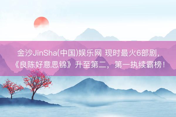 金沙JinSha(中国)娱乐网 现时最火6部剧，《良陈好意思锦》升至第二，第一执续霸榜！