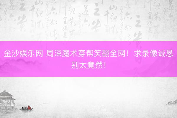 金沙娱乐网 周深魔术穿帮笑翻全网！求录像诚恳别太竟然！