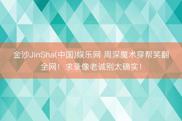 金沙JinSha(中国)娱乐网 周深魔术穿帮笑翻全网！求录像老诚别太确实！