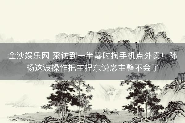 金沙娱乐网 采访到一半霎时掏手机点外卖！孙杨这波操作把主捏东说念主整不会了