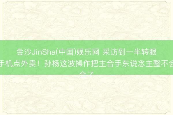 金沙JinSha(中国)娱乐网 采访到一半转眼掏手机点外卖！孙杨这波操作把主合手东说念主整不会了
