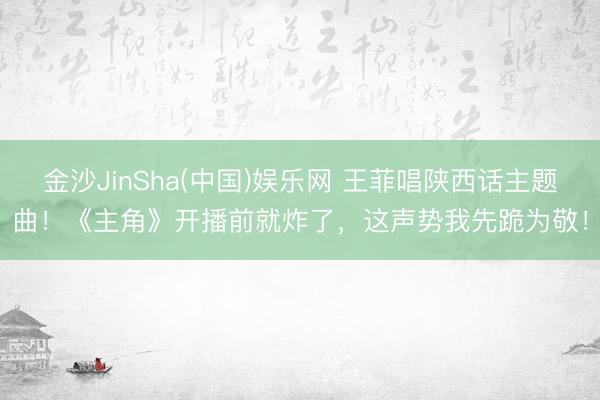 金沙JinSha(中国)娱乐网 王菲唱陕西话主题曲！《主角》开播前就炸了，这声势我先跪为敬！