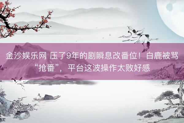 金沙娱乐网 压了9年的剧瞬息改番位！白鹿被骂“抢番”，平台这波操作太败好感
