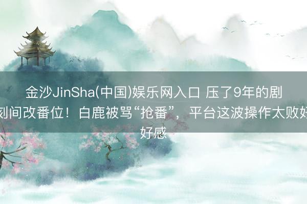 金沙JinSha(中国)娱乐网入口 压了9年的剧顷刻间改番位！白鹿被骂“抢番”，平台这波操作太败好感