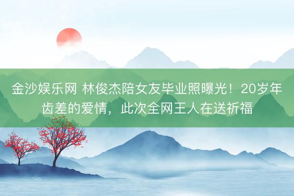 金沙娱乐网 林俊杰陪女友毕业照曝光!20岁年齿差的爱情,此次全网王人在送祈福