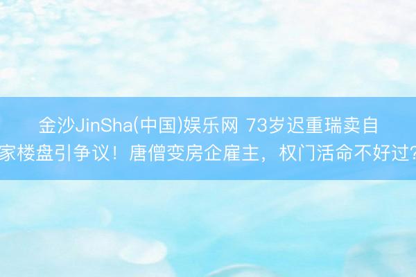 金沙JinSha(中国)娱乐网 73岁迟重瑞卖自家楼盘引争议！唐僧变房企雇主，权门活命不好过？