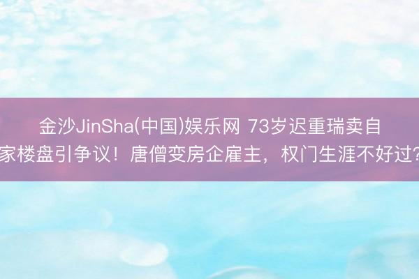 金沙JinSha(中国)娱乐网 73岁迟重瑞卖自家楼盘引争议！唐僧变房企雇主，权门生涯不好过？