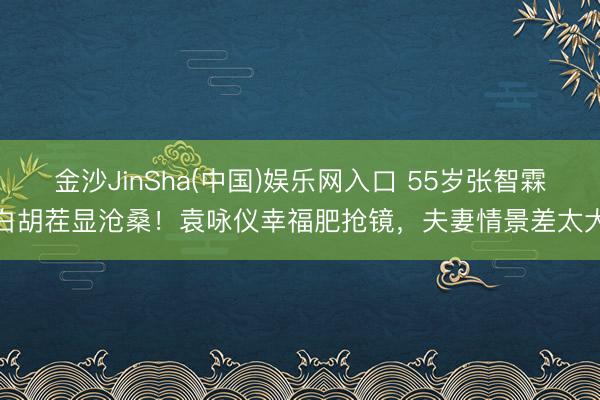 金沙JinSha(中国)娱乐网入口 55岁张智霖白胡茬显沧桑!袁咏仪幸福肥抢镜,夫妻情景差太大