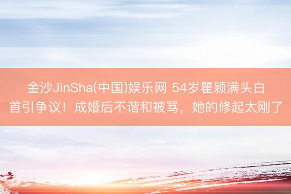 金沙JinSha(中国)娱乐网 54岁瞿颖满头白首引争议！成婚后不谐和被骂，她的修起太刚了
