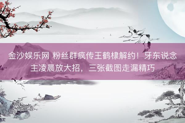 金沙娱乐网 粉丝群疯传王鹤棣解约！牙东说念主凌晨放大招，三张截图走漏精巧
