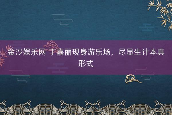 金沙娱乐网 丁嘉丽现身游乐场，尽显生计本真形式