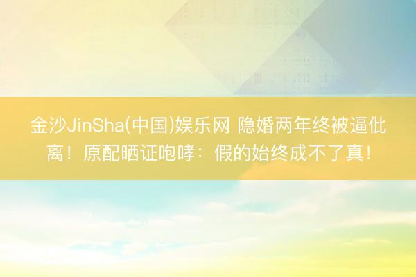 金沙JinSha(中国)娱乐网 隐婚两年终被逼仳离！原配晒证咆哮：假的始终成不了真！