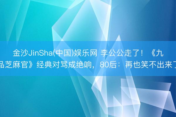 金沙JinSha(中国)娱乐网 李公公走了！《九品芝麻官》经典对骂成绝响，80后：再也笑不出来了