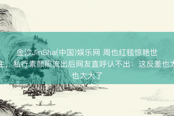 金沙JinSha(中国)娱乐网 周也红毯惊艳世东谈主，私行素颜照流出后网友直呼认不出：这反差也太大了