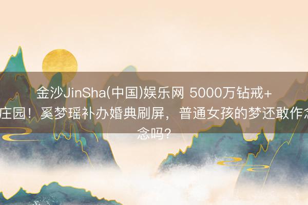 金沙JinSha(中国)娱乐网 5000万钻戒+百年庄园！奚梦瑶补办婚典刷屏，普通女孩的梦还敢作念吗？