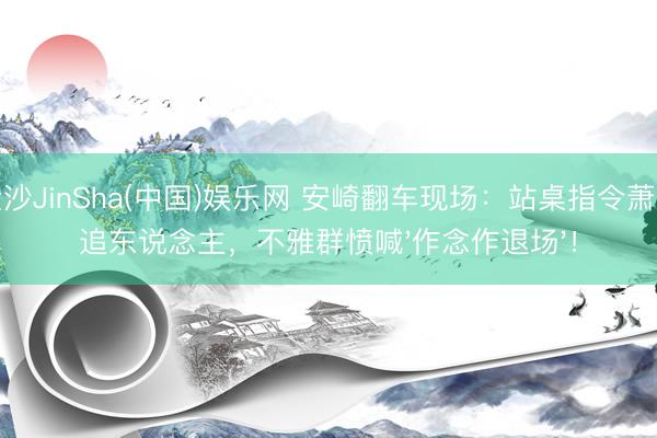 金沙JinSha(中国)娱乐网 安崎翻车现场：站桌指令萧蔷追东说念主，不雅群愤喊'作念作退场'！