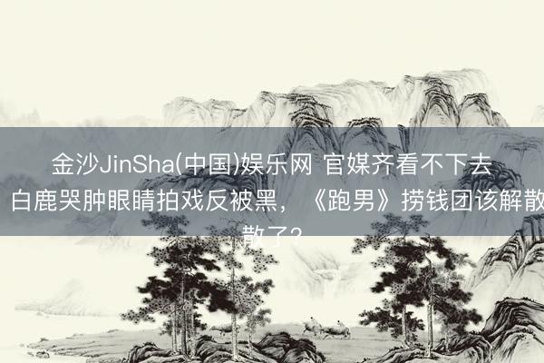 金沙JinSha(中国)娱乐网 官媒齐看不下去了!白鹿哭肿眼睛拍戏反被黑,《跑男》捞钱团该解散了?