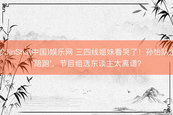金沙JinSha(中国)娱乐网 三四线姐妹看哭了!孙怡队全员'陪跑',节目组选东谈主太离谱?