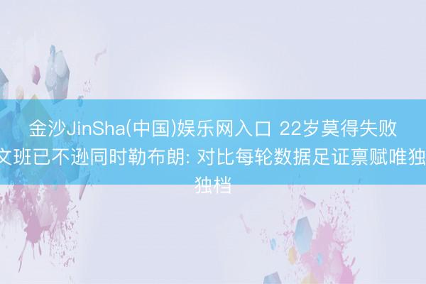 金沙JinSha(中国)娱乐网入口 22岁莫得失败! 文班已不逊同时勒布朗: 对比每轮数据足证禀赋唯独档