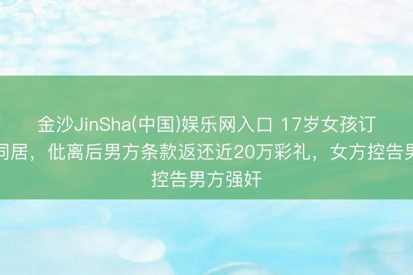金沙JinSha(中国)娱乐网入口 17岁女孩订婚次日同居，仳离后男方条款返还近20万彩礼，女方控告男方强奸