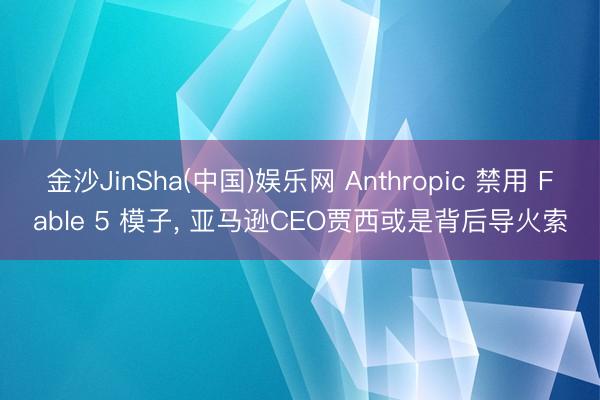 金沙JinSha(中国)娱乐网 Anthropic 禁用 Fable 5 模子， 亚马逊CEO贾西或是背后导火索