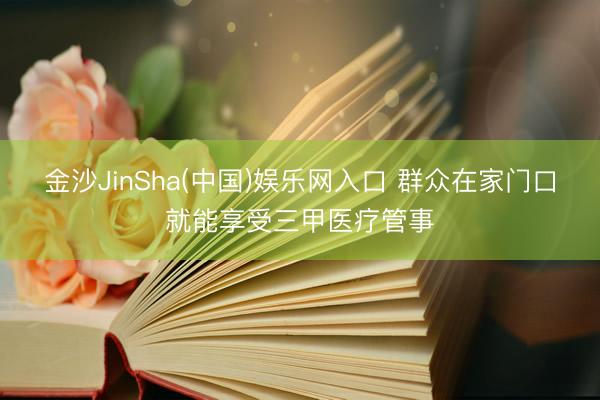 金沙JinSha(中国)娱乐网入口 群众在家门口就能享受三甲医疗管事