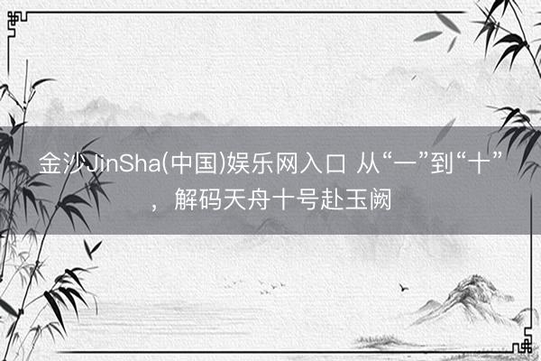 金沙JinSha(中国)娱乐网入口 从“一”到“十”，解码天舟十号赴玉阙