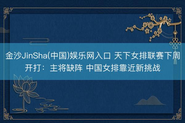 金沙JinSha(中国)娱乐网入口 天下女排联赛下周开打：主将缺阵 中国女排靠近新挑战