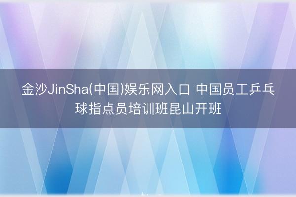 金沙JinSha(中国)娱乐网入口 中国员工乒乓球指点员培训班昆山开班