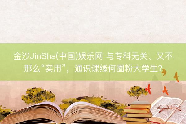 金沙JinSha(中国)娱乐网 与专科无关、又不那么“实用”，通识课缘何圈粉大学生？