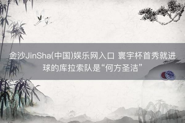 金沙JinSha(中国)娱乐网入口 寰宇杯首秀就进球的库拉索队是“何方圣洁”