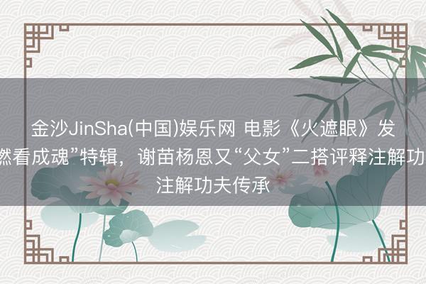 金沙JinSha(中国)娱乐网 电影《火遮眼》发布“重燃看成魂”特辑，谢苗杨恩又“父女”二搭评释注解功夫传承