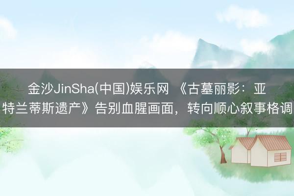 金沙JinSha(中国)娱乐网 《古墓丽影：亚特兰蒂斯遗产》告别血腥画面，转向顺心叙事格调