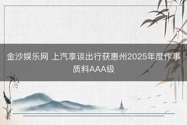 金沙娱乐网 上汽享谈出行获惠州2025年度作事质料AAA级