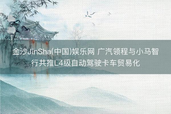 金沙JinSha(中国)娱乐网 广汽领程与小马智行共推L4级自动驾驶卡车贸易化