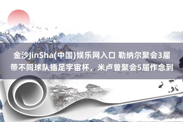 金沙JinSha(中国)娱乐网入口 勒纳尔聚会3届带不同球队插足宇宙杯，米卢曾聚会5届作念到