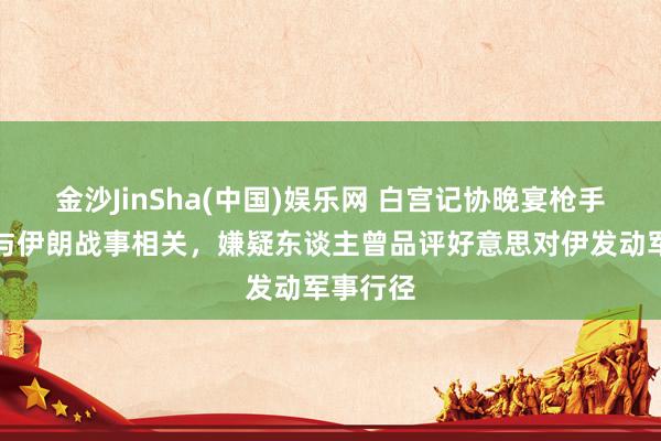 金沙JinSha(中国)娱乐网 白宫记协晚宴枪手动机或与伊朗战事相关，嫌疑东谈主曾品评好意思对伊发动军事行径