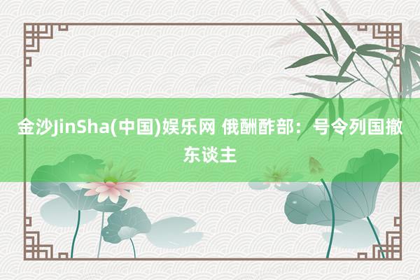 金沙JinSha(中国)娱乐网 俄酬酢部：号令列国撤东谈主