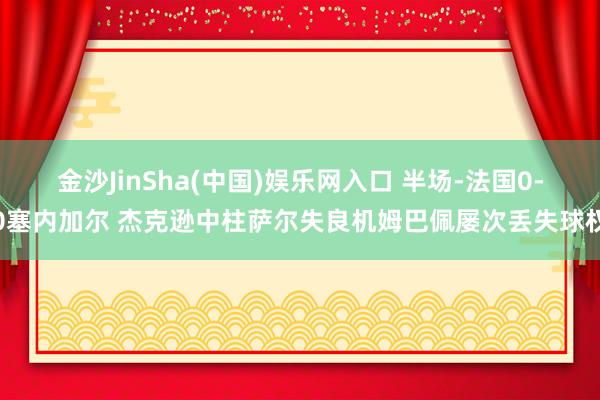 金沙JinSha(中国)娱乐网入口 半场-法国0-0塞内加尔 杰克逊中柱萨尔失良机姆巴佩屡次丢失球权
