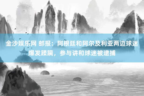 金沙娱乐网 邮报：阿根廷和阿尔及利亚两边球迷爆发蹂躏，参与讲和球迷被逮捕