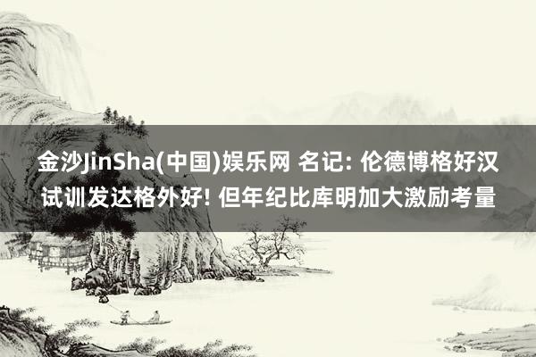 金沙JinSha(中国)娱乐网 名记: 伦德博格好汉试训发达格外好! 但年纪比库明加大激励考量