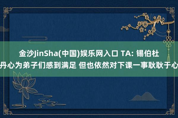 金沙JinSha(中国)娱乐网入口 TA: 锡伯杜丹心为弟子们感到满足 但也依然对下课一事耿耿于心