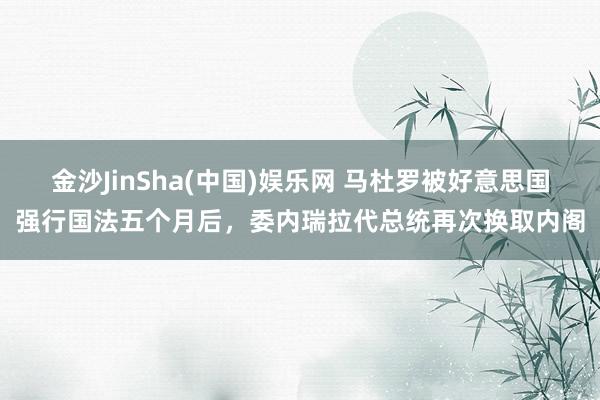 金沙JinSha(中国)娱乐网 马杜罗被好意思国强行国法五个月后，委内瑞拉代总统再次换取内阁