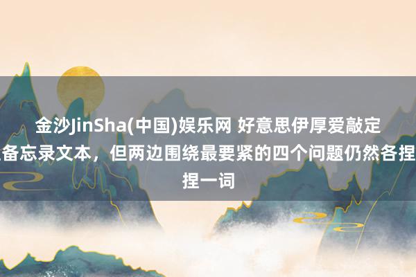 金沙JinSha(中国)娱乐网 好意思伊厚爱敲定眷注备忘录文本，但两边围绕最要紧的四个问题仍然各捏一词