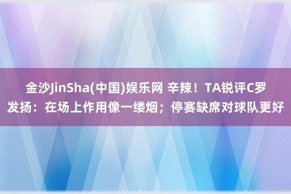 金沙JinSha(中国)娱乐网 辛辣！TA锐评C罗发扬：在场上作用像一缕烟；停赛缺席对球队更好