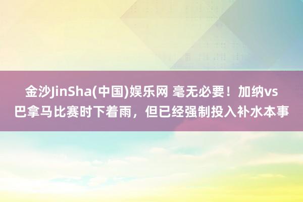 金沙JinSha(中国)娱乐网 毫无必要!加纳vs巴拿马比赛时下着雨,但已经强制投入补水本事