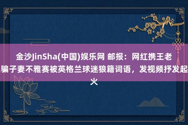 金沙JinSha(中国)娱乐网 邮报:网红携王老五骗子妻不雅赛被英格兰球迷狼籍词语,发视频抒发起火