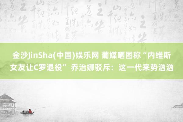 金沙JinSha(中国)娱乐网 葡媒晒图称“内维斯女友让C罗退役” 乔治娜驳斥:这一代来势汹汹