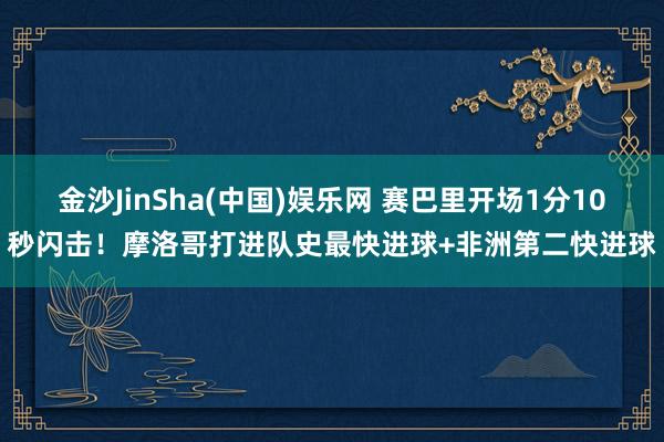 金沙JinSha(中国)娱乐网 赛巴里开场1分10秒闪击!摩洛哥打进队史最快进球+非洲第二快进球